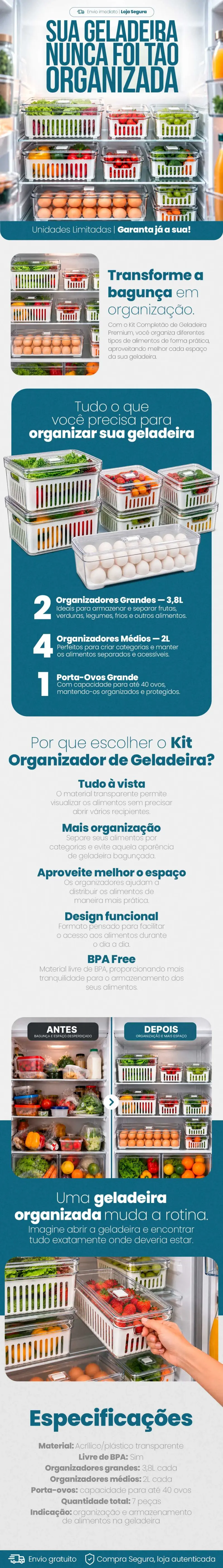 Descrição completa do Kit Organizador de Geladeira: geladeira aberta com os 7 potes organizando verduras, frutas, legumes e ovos; transforme a bagunça em organização; o que vem no kit: 2 organizadores grandes de 3,8L, 4 organizadores médios de 2L e 1 porta-ovos para até 40 ovos; por que escolher: tudo à vista, mais organização, aproveite melhor o espaço, design funcional e livre de BPA; antes e depois da geladeira; especificações: material acrílico/plástico transparente livre de BPA, 7 peças no total; envio gratuito e compra segura